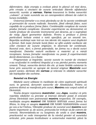 diferenţiere, deja energia a evoluat până în planul cel mai dens,
prin creaţia a cincizeci de sunete articulate (literele alfabetului
sanscrit), numite şi varnas. Varna înseamnă în limba sanscrită
„culoare", şi toate sunetele au un corespondent vibrant de culori în
lumea invizibilă.
Universul formelor s-a creat plecându-se de la aceste combinaţii
şi permutări de sunete radicale. Sunetele, fiind vibraţii fizice, sunt
capabile de a produce forme fizice. Combinaţiile complexe de sunete
produc formele complicate. Anumite experimente au demonstrat că
notele produse de anumite instrumente pot desena, pe o suprafaţă
de nisip, figuri geometrice definite. Pentru a produce o formă
particulară trebuie emisă o notă specifică, pe un anumit ton.
Repetiţia aceleiaşi note într-un ton identic dă naştere unei duplicări
a formei. Sub toate formele lumii fizice se află undele oscilante ale
celor cincizeci de sunete originare, în diversele lor combinaţii.
Sunetul este, deci, o formă potenţială, iar forma nu e decât sunet
manifestat. Datorita naturii oscilante a materiei şi a minţii
receptoare, lumea formelor manifestate nu poate fi experimentată
decât distorsionat, ca o iluzie.
Fragmentate şi împărţite, aceste sunete în număr de cincizeci
s-au scufundat în coridorul timpului şi s-au pierdut pentru memoria
umană. Totuşi, sanscrita derivă din ele, şi toate limbile existente în
lume prin sanscrită se apropie de izvorul originar Mantrele sunt
puteri sonice, derivate din varnas şi relevate în silabele sanscrite
ale înţelepţilor din vechime.
Sunetul ca Energie
Silabele sacre utilizate în meditaţie de către aspiranţii spirituali
sunt, în general, denumiri sanscrite ale Absolutului. Pentru că
puterea divină se manifestă prin sunet, Mantra este corpul subtil al
Divinităţii.
Teoria despre repetarea mantrelor, sau Japa, susţine că prin
repetiţia silabelor cu precizie şi intensă dăruire poate fi evocată
forma Divinităţii care patronează mantra respectivă. De exemplu,
meditaţia asupra mantrei OM NAMAH SHIVAIA evocă forma lui
Shiva, în timp ce asupra mantrei OM NAMO NARAIANAIAo evocă
pe cea a lui Vishnu. Vibraţiile produse de sunetul unei mantra sunt
foarte importante şi, de aceea, pronunţia lor trebuie să fie extrem de
corectă. Sincronizându-se cu lungimea de undă a unei mantra,
practicantul se vede transportat de la nivelul grosier al sunetului
articulat, prin pauza învăluitoare a universului material, până la
 