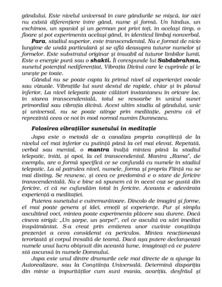 gândului. Este nivelul universal în care gândurile se mişcă, iar aici
nu există diferenţiere între gând, nume şi formă. Un hindus, un
eschimos, un spaniol şi un german pot privi toţi, în acelaşi timp, o
floare şi pot experimenta acelaşi gând, în identicul limbaj nonverbal.
Para, stadiul superior, este transcendental. Nu e format de nicio
lungime de undă particulară şi se află deasupra tuturor numelor şi
formelor. Este substratul originar şi imuabil al tuturor limbilor lumii.
Este o energie pură sau o shakti. Îi corespunde lui Sabdabrahma,
sunetul potenţial nediferenţiat, Vibraţia Divină care le cuprinde şi le
uneşte pe toate.
Gândul nu se poate capta la primul nivel al experienţei vocale
sau vizuale. Vibraţiile lui sunt destul de rapide, chiar şi în planul
inferior. La nivel telepatic poate călători instantaneu în oricare loc.
în starea transcendentală, totul se resoarbe în unicul sunet
primordial sau vibraţia divină. Acest ultim stadiu al gândului, unic
şi universal, nu se poate atinge prin meditaţie, pentru că el
reprezintă ceea ce noi în mod normal numim Dumnezeu.
Folosirea vibraţiilor sunetului în meditaţie
Japa este o metodă de a canaliza propria conştiinţă de la
nivelul cel mai inferior cu putinţă până la cel mai elevat. Repetată,
verbal sau mental, o mantra înalţă mintea până la stadiul
telepatic, întâi, şi apoi, la cel transcendental. Mantra „Rama", de
exemplu, are o formă specifică ce se confundă cu numele în stadiul
telepatic. La al patrulea nivel, numele, forma şi propria Fiinţă nu se
mai disting. Se reunesc, şi ceea ce predomină e o stare de fericire
transcendentală. Nu e bine să spunem că în acest caz se gustă din
fericire, ci că ne cufundăm total în fericire. Aceasta e adevărata
experienţă a meditaţiei.
Puterea sunetului e cutremurătoare. Dincolo de imagini şi forme,
el mai poate genera şi idei, emoţii şi experienţe. Pur şi simplu
ascultând voci, mintea poate experimenta plăcere sau durere. Dacă
cineva strigă: „Un şarpe, un şarpe!", cel ce ascultă va sări imediat
înspăimântat. S-a creat prin emiterea unor cuvinte conştiinţa
prezenţei a ceva considerat ca periculos. Mintea reacţionează
terorizată şi corpul tresaltă de teamă. Dacă aşa putere declanşează
numele unui lucru obişnuit din această lume, imaginaţi-vă ce putere
stă ascunsă în numele Domnului.
Japa este unul dintre drumurile cele mai directe de a ajunge la
Autorealizare, sau la Conştiinţa Universală. Determină dispariţia
din minte a impurităţilor cum sunt mania, avariţia, desfrâul şi
 