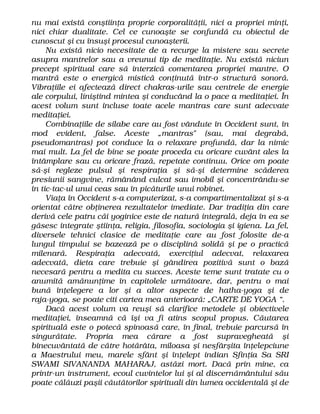 nu mai există conştiinţa proprie corporalităţii, nici a propriei minţi,
nici chiar dualitate. Cel ce cunoaşte se confundă cu obiectul de
cunoscut şi cu însuşi procesul cunoaşterii.
Nu există nicio necesitate de a recurge la mistere sau secrete
asupra mantrelor sau a vreunui tip de meditaţie. Nu există niciun
precept spiritual care să interzică comentarea propriei mantre. O
mantră este o energică mistică conţinută într-o structură sonoră.
Vibraţiile ei afectează direct chakras-urile sau centrele de energie
ale corpului, liniştind mintea şi conducând la o pace a meditaţiei. În
acest volum sunt incluse toate acele mantras care sunt adecvate
meditaţiei.
Combinaţiile de silabe care au fost vândute în Occident sunt, în
mod evident, false. Aceste „mantras" (sau, mai degrabă,
pseudomantras) pot conduce la o relaxare profundă, dar la nimic
mai mult. La fel de bine se poate proceda cu oricare cuvânt ales la
întâmplare sau cu oricare frază, repetate continuu. Orice om poate
să-şi regleze pulsul şi respiraţia şi să-şi determine scăderea
presiunii sangvine, rămânând culcat sau imobil şi concentrându-se
în tic-tac-ul unui ceas sau în picăturile unui robinet.
Viaţa în Occident s-a computerizat, s-a compartimentalizat şi s-a
orientat către obţinerea rezultatelor imediate. Dar tradiţia din care
derivă cele patru căi yoginice este de natură integrală, deja în ea se
găsesc integrate ştiinţa, religia, filosofia, sociologia şi igiena. La fel,
diversele tehnici clasice de meditaţie care au fost folosite de-a
lungul timpului se bazează pe o disciplină solidă şi pe o practică
milenară. Respiraţia adecvată, exerciţiul adecvat, relaxarea
adecvată, dieta care trebuie şi gândirea pozitivă sunt o bază
necesară pentru a medita cu succes. Aceste teme sunt tratate cu o
anumită amănunţime în capitolele următoare, dar, pentru o mai
bună înţelegere a lor şi a altor aspecte de hatha-yoga şi de
raja-yoga, se poate citi cartea mea anterioară: „CARTE DE YOGA “.
Dacă acest volum va reuşi să clarifice metodele şi obiectivele
meditaţiei, înseamnă că îşi va fi atins scopul propus. Căutarea
spirituală este o potecă spinoasă care, în final, trebuie parcursă în
singurătate. Propria mea cărare a fost supravegheată şi
binecuvântată de către hotărâta, miloasa şi nesfârşita înţelepciune
a Maestrului meu, marele sfânt şi înţelept indian Sfinţia Sa SRI
SWAMI SIVANANDA MAHARAJ, astăzi mort. Dacă prin mine, ca
printr-un instrument, ecoul cuvintelor lui şi al discernământului său
poate călăuzi paşii căutătorilor spirituali din lumea occidentală şi de
 