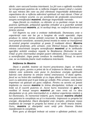 altele, care ascund lumina interioară. La fel cum o oglindă murdară
îşi recuperează puterea de a reflecta imagini atunci când e curată,
tot aşa mintea din care au fost eliminate impurităţile dobândeşte
capacitatea de a reflecta adevărul spiritual cel mai elevat. Chiar şi
numai o recitare scurtă, cu un sentiment de profundă concentrare
asupra semnificaţiei mantrei, distruge impurităţile mentale.
Japa făcută cu credinţă, cu dăruire şi cu puritate creşte în noi
puterea spirituală, prilejuind apariţia virtuţilor şi a puterilor zeităţii
care patronează mantra, şi, în acelaşi timp, ne conferă iluminare şi
fericire eternă.
Cel Suprem nu este o entitate individuală. Dumnezeu este o
experienţă care are loc pe o lungime de undă specială. Japa
produce în minte forma zeităţii conectate la mantra. Cu ajutorul
unei practici constante, această formă trezită în minte se transformă
în centrul propriei conştiinţe şi poate fi realizată direct. Mantra
divinităţii preferate, prin urmare, este Divinul însuşi. Repetiţia cu
mintea concentrată asupra semnificaţiei mantrei şi în atributele
specifice zeităţii conduce repede la Realizarea Divinului în noi.
Chiar şi prin intermediul simplei puteri vibratorii, fără o cunoaştere
a semnificaţiei, Japa poate conduce la meditaţie. Totuşi, în acest
caz, se va întârzia foarte mult realizarea interioară.
Iniţierea în Mantra
Dacă e posibil, înainte să încerci practicarea Japei, ar trebui
căutat un guru, pentru a primi de la el iniţierea în Mantra. Această
iniţiere este scânteia care pune în funcţiune energia spirituală
latentă care doarme în oricare inimă omenească. O dată aprins,
focul se va hrăni din meditaţie şi cu Japa zilnică. Numai aceia care
sunt cu adevărat puri îi pot iniţia pe ceilalţi. Prin urmare, este foarte
important să găseşti un guru calificat. Pentru ca acesta să poată
implanta cu succes mantra în inima discipolului, trebuie ca mai
întâi să fi cucerit puterea ei. Acest lucru înseamnă că guru a
meditat el însuşi asupra mantrei pe care vrea să i-o dea
discipolului şi că, prin intermediul ei, a obţinut experienţa mistică a
lui Dumnezeu. În momentul iniţierii, guru trezeşte mantra shakti
sau puterea în conştiinţa sa şi i-o transmite, împreună cu propria lui
energie, discipolului. Dacă discipolul este receptiv, primeşte masa
iradiantă de energie în propria lui inimă şi se simte imens întărit.
Guru, mantra şi discipolul sunt uniţi prin Puterea Divină
manifestată în conştiinţă.
Între guru şi discipol trebuie să existe o afinitate psihică, căci
 