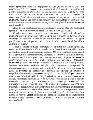 calea spirituală este un angajament făcut pe toată viaţa. Guru va
continua să îl călăuzească pe aspirant şi să îl purifice, pregătindu-l
pentru Realizarea Divinului, fie cu ajutorul metodei Japa, fie prin
alte tehnici. Nu există scurtături care să ducă mai repede la
obiectivul final. Nu cred că mai e nevoie să repet că cei ce vând
mantre, având un adevărat concern de publicitate în spatele lor,
trebuie ocoliţi, mai ales aceia care promit că efectul acestor mantre
va fi imediat.
Aceştia nu sunt decât nişte oportunişti care profită de instinctul
spiritual natural al celor ce caută în mod sincer Adevărul.
Dacă cineva nu poate întâlni un guru, poate să aleagă o
mantra care îi pare mai adecvată şi să o repete în fiecare zi cu
credinţă şi dăruire. Aceasta va produce prin ea însăşi un efect
purificator, care îl poate duce, în cele din urmă, la dobândirea
conştiinţei divine.
Totul în acest univers vibrează în lungimi de undă specifice,
care pot fi manipulate. De exemplu, când tonul se intensifică, nota
scoasă de vioară poate sparge pahare. Diverse mantre, chiar dacă
au o eficacitate asemănătoare, vibrează în lungimi de undă diferite.
În momentul iniţierii, guru, sau însuşi iniţiatul, alege o mantră în
conformitate cu anumite unde mentale ale acestuia. Vibraţiile
mantrei şi cele ale minţii discipolului trebuie să fie compatibile.
Mintea iniţiatului trebuie să fie, de asemenea, receptivă la
divinitatea care o patronează, a cărei formă şi-o va încorpora în
final în propria lui conştiinţă. Procesul de punere la unison a
corpului şi a minţii cu mantra, cu ajutorul meditaţiei Japa, este un
proces prelungit şi delicat. Când, până la urmă, sintonizarea lor a
reuşit, meditaţia survine uşor. În decursul meditaţiei, fluxul de unde
mentale, care au fost canalizate prin repetiţia mantrei, se
intensifică enorm. Cu cât mai profundă va fi meditaţia, cu atât mai
marcant îi va fi efectul. Concentrarea minţii proiectează un torent de
forţă prin interiorul craniului, dând naştere unui magnetism care
acoperă corpul, de sus în jos, într-o suavă baie de electricitate. Sub
această formă Japa conduce la Vibraţia divină şi la experienţa
acestei linişti eterne, care capturează toate sunetele în tăcerea
primordială.
 