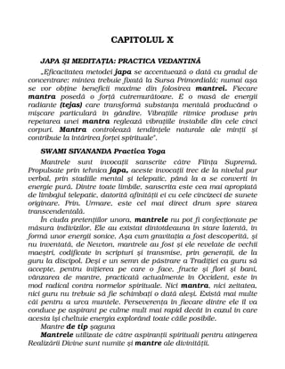 CAPITOLUL X
JAPA ŞI MEDITAŢIA: PRACTICA VEDANTINĂ
„Eficacitatea metodei japa se accentuează o dată cu gradul de
concentrare: mintea trebuie fixată la Sursa Primordială; numai aşa
se vor obţine beneficii maxime din folosirea mantrei. Fiecare
mantra posedă o forţă cutremurătoare. E o masă de energii
radiante (tejas) care transformă substanţa mentală producând o
mişcare particulară în gândire. Vibraţiile ritmice produse prin
repetarea unei mantra reglează vibraţiile instabile din cele cinci
corpuri. Mantra controlează tendinţele naturale ale minţii şi
contribuie la întărirea forţei spirituale".
SWAMI SIVANANDA Practica Yoga
Mantrele sunt invocaţii sanscrite către Fiinţa Supremă.
Propulsate prin tehnica japa, aceste invocaţii trec de la nivelul pur
verbal, prin stadiile mental şi telepatic, până la a se converti în
energie pură. Dintre toate limbile, sanscrita este cea mai apropiată
de limbajul telepatic, datorită afinităţii ei cu cele cincizeci de sunete
originare. Prin. Urmare, este cel mai direct drum spre starea
transcendentală.
În ciuda pretenţiilor unora, mantrele nu pot fi confecţionate pe
măsura indivizilor. Ele au existat dintotdeauna în stare latentă, în
formă unor energii sonice. Aşa cum gravitaţia a fost descoperită, şi
nu inventată, de Newton, mantrele au fost şi ele revelate de vechii
maeştri, codificate în scripturi şi transmise, prin generaţii, de la
guru la discipol. Deşi e un semn de păstrare a Tradiţiei ca guru să
accepte, pentru iniţierea pe care o face, fructe şi flori şi bani,
vânzarea de mantre, practicată actualmente în Occident, este în
mod radical contra normelor spirituale. Nici mantra, nici zeitatea,
nici guru nu trebuie să fie schimbaţi o dată aleşi. Există mai multe
căi pentru a urca muntele. Perseverenţa în fiecare dintre ele îl va
conduce pe aspirant pe culme mult mai rapid decât în cazul în care
acesta îşi cheltuie energia explorând toate căile posibile.
Mantre de tip şaguna
Mantrele utilizate de către aspiranţii spirituali pentru atingerea
Realizării Divine sunt numite şi mantre ale divinităţii.
 