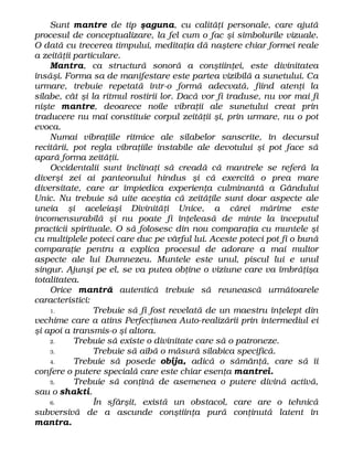 Sunt mantre de tip şaguna, cu calităţi personale, care ajută
procesul de conceptualizare, la fel cum o fac şi simbolurile vizuale.
O dată cu trecerea timpului, meditaţia dă naştere chiar formei reale
a zeităţii particulare.
Mantra, ca structură sonoră a conştiinţei, este divinitatea
însăşi. Forma sa de manifestare este partea vizibilă a sunetului. Ca
urmare, trebuie repetată într-o formă adecvată, fiind atenţi la
silabe, cât şi la ritmul rostirii lor. Dacă vor fi traduse, nu vor mai fi
nişte mantre, deoarece noile vibraţii ale sunetului creat prin
traducere nu mai constituie corpul zeităţii şi, prin urmare, nu o pot
evoca.
Numai vibraţiile ritmice ale silabelor sanscrite, în decursul
recitării, pot regla vibraţiile instabile ale devotului şi pot face să
apară forma zeităţii.
Occidentalii sunt înclinaţi să creadă că mantrele se referă la
diverşi zei ai panteonului hindus şi că exercită o prea mare
diversitate, care ar împiedica experienţa culminantă a Gândului
Unic. Nu trebuie să uite aceştia că zeităţile sunt doar aspecte ale
uneia şi aceleiaşi Divinităţi Unice, a cărei mărime este
incomensurabilă şi nu poate fi înţeleasă de minte la începutul
practicii spirituale. O să folosesc din nou comparaţia cu muntele şi
cu multiplele poteci care duc pe vârful lui. Aceste poteci pot fi o bună
comparaţie pentru a explica procesul de adorare a mai multor
aspecte ale lui Dumnezeu. Muntele este unul, piscul lui e unul
singur. Ajunşi pe el, se va putea obţine o viziune care va îmbrăţişa
totalitatea.
Orice mantră autentică trebuie să reunească următoarele
caracteristici:
1. Trebuie să fi fost revelată de un maestru înţelept din
vechime care a atins Perfecţiunea Auto-realizării prin intermediul ei
şi apoi a transmis-o şi altora.
2. Trebuie să existe o divinitate care să o patroneze.
3. Trebuie să aibă o măsură silabica specifică.
4. Trebuie să posede obija, adică o sămânţă, care să îi
confere o putere specială care este chiar esenţa mantrei.
5. Trebuie să conţină de asemenea o putere divină activă,
sau o shakti.
6. În sfârşit, există un obstacol, care are o tehnică
subversivă de a ascunde conştiinţa pură conţinută latent în
mantra.
 