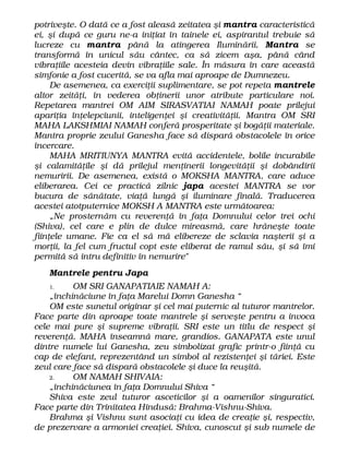 potriveşte. O dată ce a fost aleasă zeitatea şi mantra caracteristică
ei, şi după ce guru ne-a iniţiat în tainele ei, aspirantul trebuie să
lucreze cu mantra până la atingerea Iluminării. Mantra se
transformă în unicul său cântec, ca să zicem aşa, până când
vibraţiile acesteia devin vibraţiile sale. În măsura în care această
simfonie a fost cucerită, se va afla mai aproape de Dumnezeu.
De asemenea, ca exerciţii suplimentare, se pot repeta mantrele
altor zeităţi, în vederea obţinerii unor atribute particulare noi.
Repetarea mantrei OM AIM SIRASVATIAI NAMAH poate prilejui
apariţia înţelepciunii, inteligenţei şi creativităţii. Mantra OM SRI
MAHA LAKSHMIAI NAMAH conferă prosperitate şi bogăţii materiale.
Mantra proprie zeului Ganesha face să dispară obstacolele în orice
încercare.
MAHA MRITIUNYA MANTRA evită accidentele, bolile incurabile
şi calamităţile şi dă prilejul menţinerii longevităţii şi dobândirii
nemuririi. De asemenea, există o MOKSHA MANTRA, care aduce
eliberarea. Cei ce practică zilnic japa acestei MANTRA se vor
bucura de sănătate, viaţă lungă şi iluminare finală. Traducerea
acestei atotputernice MOKSH A MANTRA este următoarea:
„Ne prosternăm cu reverenţă în faţa Domnului celor trei ochi
(Shiva), cel care e plin de dulce mireasmă, care hrăneşte toate
fiinţele umane. Fie ca el să mă elibereze de sclavia naşterii şi a
morţii, la fel cum fructul copt este eliberat de ramul său, şi să îmi
permită să intru definitiv în nemurire"
Mantrele pentru Japa
1. OM SRI GANAPATIAIE NAMAH A:
„închinăciune în faţa Marelui Domn Ganesha “
OM este sunetul originar şi cel mai puternic al tuturor mantrelor.
Face parte din aproape toate mantrele şi serveşte pentru a invoca
cele mai pure şi supreme vibraţii. SRI este un titlu de respect şi
reverenţă. MAHA înseamnă mare, grandios. GANAPATA este unul
dintre numele lui Ganesha, zeu simbolizat grafic printr-o fiinţă cu
cap de elefant, reprezentând un simbol al rezistenţei şi tăriei. Este
zeul care face să dispară obstacolele şi duce la reuşită.
2. OM NAMAH SHIVAIA:
„închinăciunea în faţa Domnului Shiva “
Shiva este zeul tuturor asceticilor şi a oamenilor singuratici.
Face parte din Trinitatea Hindusă: Brahma-Vishnu-Shiva.
Brahma şi Vishnu sunt asociaţi cu idea de creaţie şi, respectiv,
de prezervare a armoniei creaţiei. Shiva, cunoscut şi sub numele de
 