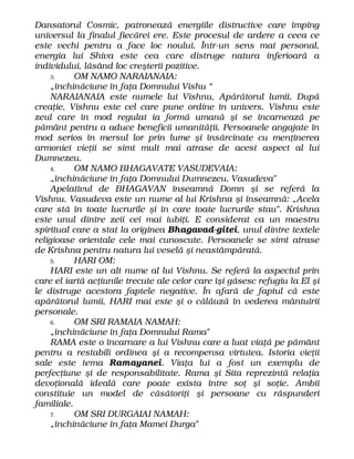 Dansatorul Cosmic, patronează energiile distructive care împing
universul la finalul fiecărei ere. Este procesul de ardere a ceea ce
este vechi pentru a face loc noului. Într-un sens mai personal,
energia lui Shiva este cea care distruge natura inferioară a
individului, lăsând loc creşterii pozitive.
3. OM NAMO NARAIANAIA:
„închinăciune în faţa Domnului Vishu “
NARAIANAIA este numele lui Vishnu, Apărătorul lumii. După
creaţie, Vishnu este cel care pune ordine în univers. Vishnu este
zeul care în mod regulat ia formă umană şi se încarnează pe
pământ pentru a aduce beneficii umanităţii. Persoanele angajate în
mod serios în mersul lor prin lume şi însărcinate cu menţinerea
armoniei vieţii se simt mult mai atrase de acest aspect al lui
Dumnezeu.
4. OM NAMO BHAGAVATE VASUDEVAIA:
„închinăciune în faţa Domnului Dumnezeu, Vasudeva"
Apelativul de BHAGAVAN înseamnă Domn şi se referă la
Vishnu. Vasudeva este un nume al lui Krishna şi înseamnă: „Acela
care stă în toate lucrurile şi în care toate lucrurile stau". Krishna
este unul dintre zeii cei mai iubiţi. E considerat ca un maestru
spiritual care a stat la originea Bhagavad-gitei, unul dintre textele
religioase orientale cele mai cunoscute. Persoanele se simt atrase
de Krishna pentru natura lui veselă şi neastâmpărată.
5. HARI OM:
HARI este un alt nume al lui Vishnu. Se referă la aspectul prin
care el iartă acţiunile trecute ale celor care îşi găsesc refugiu la El şi
le distruge acestora faptele negative. În afară de faptul că este
apărătorul lumii, HARI mai este şi o călăuză în vederea mântuirii
personale.
6. OM SRI RAMAIA NAMAH:
„închinăciune în faţa Domnului Rama"
RAMA este o încarnare a lui Vishnu care a luat viaţă pe pământ
pentru a restabili ordinea şi a recompensa virtutea. Istoria vieţii
sale este tema Ramayanei. Viaţa lui a fost un exemplu de
perfecţiune şi de responsabilitate. Rama şi Sita reprezintă relaţia
devoţională ideală care poate exista între soţ şi soţie. Ambii
constituie un model de căsătoriţi şi persoane cu răspunderi
familiale.
7. OM SRI DURGAIAI NAMAH:
„închinăciune în faţa Mamei Durga"
 
