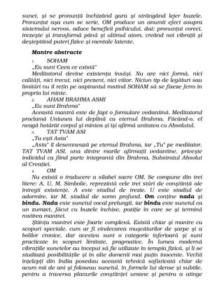 sunet, şi se pronunţă închizând gura şi strângând lejer buzele.
Pronunţat aşa cum se scrie, OM produce un anumit efect asupra
sistemului nervos, aduce beneficii psihicului, dat; pronunţat corect,
trezeşte şi transformă până şi ultimul atom, creând noi vibraţii şi
deşteptând puteri fizice şi mentale latente.
Mantre abstracte
1. SOHAM
„Eu sunt Ceea ce există"
Meditatorul devine existenţa însăşi. Nu are nici formă, nici
calităţi, nici trecut, nici prezent, nici viitor. Niciun tip de legături sau
limitări nu îl reţin pe aspirantul rostind SOHAM să se fixeze ferm în
propria lui minte.
2. AHAM BRAHMA ASMI
„Eu sunt Brahma"
Această mantră este de fapt o formulare vedantină. Meditatorul
proclamă Uniunea lui deplină cu eternul Brahma. Făcând-o, el
neagă hotărât corpul şi mintea şi îşi afirmă unitatea cu Absolutul.
3. TAT TVAM ASI
„Tu eşti Asta"
„Asta" îl desemnează pe eternul Brahma, iar „Tu" pe meditator.
TAT TVAM ASI, una dintre marile afirmaţii vedantine, priveşte
individul ca fiind parte integrantă din Brahma, Substratul Absolut
al Creaţiei.
4. OM
Nu există o traducere a silabei sacre OM. Se compune din trei
litere: A, U, M. Simbolic, reprezintă cele trei stări de conştiinţă ale
întregii existenţe. A este stadiul de trezie. U este stadiul de
adormire, iar M, stadiul de somn profund. Om conţine nada şi
bindu. Nada este sunetul vocal prelungit, iar bindu este sunetul ca
un zumzet, făcut cu buzele închise, poziţie în care se şi termină
rostirea mantrei.
Ştiinţa mantrei este foarte complexă. Există chiar şi mantre cu
scopuri speciale, cum ar fi vindecarea muşcăturilor de şarpe şi a
bolilor cronice, dar acestea sunt o categorie inferioară şi sunt
practicate în scopuri limitate, pragmatice. În lumea modernă
vibraţiile sunetelor au început să fie utilizate în terapia fizică, şi li se
studiază posibilităţile şi în alte domenii mai puţin inocente. Vechii
înţelepţi din India posedau această tehnică sofisticată chiar de
acum mii de ani şi foloseau sunetul, în formele lui dense şi subtile,
pentru a traversa planurile conştiinţei umane şi pentru a atinge
 