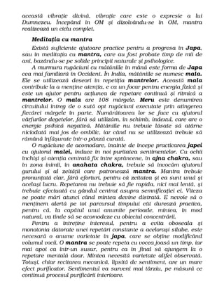 această vibraţie divină, vibraţie care este o expresie a lui
Dumnezeu. Începând în OM şi dizolvându-se în OM, mantra
realizează un ciclu complet.
Meditaţia cu mantra
Există suficiente ajutoare practice pentru a progresa în Japa,
sau în meditaţia cu mantra, care au fost probate timp de mii de
ani, bazându-se pe solide principii naturale şi psihologice.
A murmura rugăciuni cu mătăniile în mână este forma de Japa
cea mai familiară în Occident. În India, mătăniile se numesc mala.
Ele se utilizează deseori în repetiţia mantrelor. Această mala
contribuie la a menţine atenţia, e ca un focar pentru energia fizică şi
este un ajutor pentru acţiunea de repetare continuă şi ritmică a
mantrelor. O mala are 108 mărgele. Meru este denumirea
circuitului întreg de o sută opt rugăciuni executate prin atingerea
fiecărei mărgele în parte. Numărătoarea lor se face cu ajutorul
vârfurilor degetelor, fără să utilizăm, în schimb, indexul, care are o
energie psihică negativă. Mătăniile nu trebuie lăsate să atârne
niciodată mai jos de ombilic, iar când nu se utilizează trebuie să
rămână înfăşurate într-o pânză curată.
O rugăciune de acomodare, înainte de începe practicarea japei
cu ajutorul malei, induce în noi puritatea sentimentelor. Cu ochii
închişi şi atenţia centrată fix între sprâncene, în ajna chakra, sau
în zona inimii, în anahata chakra, trebuie să invocăm ajutorul
gurului şi al zeităţii care patronează mantra. Mantra trebuie
pronunţată clar, fără eforturi, pentru că zeitatea şi ea sunt unul şi
acelaşi lucru. Repetarea nu trebuie să fie rapida, nici mai lentă, şi
trebuie efectuată cu gândul centrat asupra semnificaţiei ei. Viteza
se poate mări atunci când mintea devine distrată. E nevoie să o
menţinem alertă pe tot parcursul timpului cât durează practica,
pentru că, la capătul unui anumite perioade, mintea, în mod
natural, va tinde să se acomodeze cu obiectul concentrării.
Pentru a întreţine interesul, pentru a evita oboseala şi
monotonia datorate unei repetări constante a aceloraşi silabe, este
necesară o anume varietate în japa, care se obţine modificând
volumul vocii. O mantra se poate repeta cu vocea joasă un timp, iar
mai apoi ca într-un susur, pentru ca în final să ajungem la o
repetare mentală doar. Mintea necesită varietate altfel observată.
Totuşi, chiar recitarea mecanică, lipsită de sentiment, are un mare
efect purificator. Sentimentul va surveni mai târziu, pe măsură ce
continuă procesul purificării interioare.
 