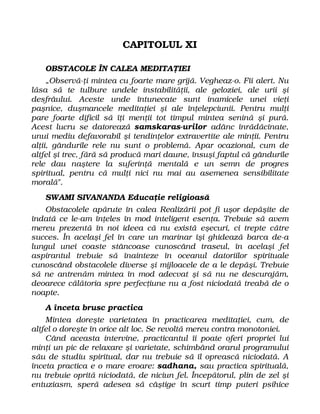 CAPITOLUL XI
OBSTACOLE ÎN CALEA MEDITAŢIEI
„Observă-ţi mintea cu foarte mare grijă. Vegheaz-o. Fii alert. Nu
lăsa să te tulbure undele instabilităţii, ale geloziei, ale urii şi
desfrâului. Aceste unde întunecate sunt inamicele unei vieţi
paşnice, duşmancele meditaţiei şi ale înţelepciunii. Pentru mulţi
pare foarte dificil să îţi menţii tot timpul mintea senină şi pură.
Acest lucru se datorează samskaras-urilor adânc înrădăcinate,
unui mediu defavorabil şi tendinţelor extravertite ale minţii. Pentru
alţii, gândurile rele nu sunt o problemă. Apar ocazional, cum de
altfel şi trec, fără să producă mari daune, însuşi faptul că gândurile
rele dau naştere la suferinţă mentală e un semn de progres
spiritual, pentru că mulţi nici nu mai au asemenea sensibilitate
morală".
SWAMI SIVANANDA Educaţie religioasă
Obstacolele apărute în calea Realizării pot fi uşor depăşite de
îndată ce le-am înţeles în mod inteligent esenţa. Trebuie să avem
mereu prezentă în noi ideea că nu există eşecuri, ci trepte către
succes. În acelaşi fel în care un marinar îşi ghidează barca de-a
lungul unei coaste stâncoase cunoscând traseul, în acelaşi fel
aspirantul trebuie să înainteze în oceanul datoriilor spirituale
cunoscând obstacolele diverse şi mijloacele de a le depăşi. Trebuie
să ne antrenăm mintea în mod adecvat şi să nu ne descurajăm,
deoarece călătoria spre perfecţiune nu a fost niciodată treabă de o
noapte.
A înceta brusc practica
Mintea doreşte varietatea în practicarea meditaţiei, cum, de
altfel o doreşte în orice alt loc. Se revoltă mereu contra monotoniei.
Când aceasta intervine, practicantul îi poate oferi propriei lui
minţi un pic de relaxare şi varietate, schimbând orarul programului
său de studiu spiritual, dar nu trebuie să îl oprească niciodată. A
înceta practica e o mare eroare: sadhana, sau practica spirituală,
nu trebuie oprită niciodată, de niciun fel. Începătorul, plin de zel şi
entuziasm, speră adesea să câştige în scurt timp puteri psihice
 