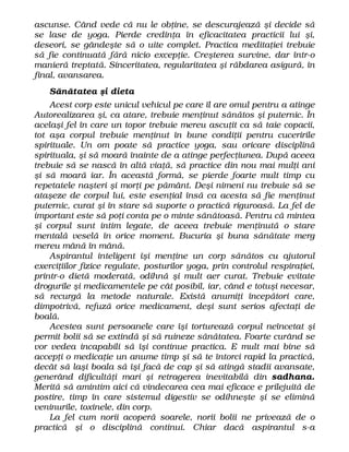 ascunse. Când vede că nu le obţine, se descurajează şi decide să
se lase de yoga. Pierde credinţa în eficacitatea practicii lui şi,
deseori, se gândeşte să o uite complet. Practica meditaţiei trebuie
să fie continuată fără nicio excepţie. Creşterea survine, dar într-o
manieră treptată. Sinceritatea, regularitatea şi răbdarea asigură, în
final, avansarea.
Sănătatea şi dieta
Acest corp este unicul vehicul pe care îl are omul pentru a atinge
Autorealizarea şi, ca atare, trebuie menţinut sănătos şi puternic. În
acelaşi fel în care un topor trebuie mereu ascuţit ca să taie copacii,
tot aşa corpul trebuie menţinut în bune condiţii pentru cuceririle
spirituale. Un om poate să practice yoga, sau oricare disciplină
spirituala, şi să moară înainte de a atinge perfecţiunea. După aceea
trebuie să se nască în altă viaţă, să practice din nou mai mulţi ani
şi să moară iar. În această formă, se pierde foarte mult timp cu
repetatele naşteri şi morţi pe pământ. Deşi nimeni nu trebuie să se
ataşeze de corpul lui, este esenţial însă ca acesta să fie menţinut
puternic, curat şi în stare să suporte o practică riguroasă. La fel de
important este să poţi conta pe o minte sănătoasă. Pentru că mintea
şi corpul sunt intim legate, de aceea trebuie menţinută o stare
mentală veselă în orice moment. Bucuria şi buna sănătate merg
mereu mână în mână.
Aspirantul inteligent îşi menţine un corp sănătos cu ajutorul
exerciţiilor fizice regulate, posturilor yoga, prin controlul respiraţiei,
printr-o dietă moderată, odihnă şi mult aer curat. Trebuie evitate
drogurile şi medicamentele pe cât posibil, iar, când e totuşi necesar,
să recurgă la metode naturale. Există anumiţi începători care,
dimpotrivă, refuză orice medicament, deşi sunt serios afectaţi de
boală.
Acestea sunt persoanele care îşi torturează corpul neîncetat şi
permit bolii să se extindă şi să ruineze sănătatea. Foarte curând se
vor vedea incapabili să îşi continue practica. E mult mai bine să
accepţi o medicaţie un anume timp şi să te întorci rapid la practică,
decât să laşi boala să îşi facă de cap şi să atingă stadii avansate,
generând dificultăţi mari şi retragerea inevitabilă din sadhana.
Merită să amintim aici că vindecarea cea mai eficace e prilejuită de
postire, timp în care sistemul digestiv se odihneşte şi se elimină
veninurile, toxinele, din corp.
La fel cum norii acoperă soarele, norii bolii ne privează de o
practică şi o disciplină continui. Chiar dacă aspirantul s-a
 