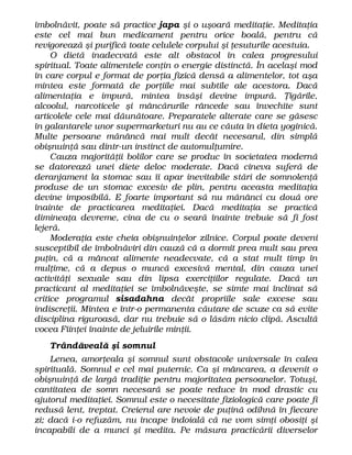 îmbolnăvit, poate să practice japa şi o uşoară meditaţie. Meditaţia
este cel mai bun medicament pentru orice boală, pentru că
revigorează şi purifică toate celulele corpului şi ţesuturile acestuia.
O dietă inadecvată este alt obstacol în calea progresului
spiritual. Toate alimentele conţin o energie distinctă. În acelaşi mod
în care corpul e format de porţia fizică densă a alimentelor, tot aşa
mintea este formată de porţiile mai subtile ale acestora. Dacă
alimentaţia e impură, mintea însăşi devine impură. Ţigările,
alcoolul, narcoticele şi mâncărurile râncede sau învechite sunt
articolele cele mai dăunătoare. Preparatele alterate care se găsesc
în galantarele unor supermarketuri nu au ce căuta în dieta yoginică.
Multe persoane mănâncă mai mult decât necesarul, din simplă
obişnuinţă sau dintr-un instinct de automulţumire.
Cauza majorităţii bolilor care se produc în societatea modernă
se datorează unei diete deloc moderate. Dacă cineva suferă de
deranjament la stomac sau îi apar inevitabile stări de somnolenţă
produse de un stomac excesiv de plin, pentru aceasta meditaţia
devine imposibilă. E foarte important să nu mănânci cu două ore
înainte de practicarea meditaţiei. Dacă meditaţia se practică
dimineaţa devreme, cina de cu o seară înainte trebuie să fi fost
lejeră.
Moderaţia este cheia obişnuinţelor zilnice. Corpul poate deveni
susceptibil de îmbolnăviri din cauză că a dormit prea mult sau prea
puţin, că a mâncat alimente neadecvate, că a stat mult timp în
mulţime, că a depus o muncă excesivă mental, din cauza unei
activităţi sexuale sau din lipsa exerciţiilor regulate. Dacă un
practicant al meditaţiei se îmbolnăveşte, se simte mai înclinat să
critice programul sisadahna decât propriile sale excese sau
indiscreţii. Mintea e într-o permanenta căutare de scuze ca să evite
disciplina riguroasă, dar nu trebuie să o lăsăm nicio clipă. Ascultă
vocea Fiinţei înainte de jeluirile minţii.
Trândăveală şi somnul
Lenea, amorţeala şi somnul sunt obstacole universale în calea
spirituală. Somnul e cel mai puternic. Ca şi mâncarea, a devenit o
obişnuinţă de largă tradiţie pentru majoritatea persoanelor. Totuşi,
cantitatea de somn necesară se poate reduce în mod drastic cu
ajutorul meditaţiei. Somnul este o necesitate fiziologică care poate fi
redusă lent, treptat. Creierul are nevoie de puţină odihnă în fiecare
zi; dacă i-o refuzăm, nu încape îndoială că ne vom simţi obosiţi şi
incapabili de a munci şi medita. Pe măsura practicării diverselor
 