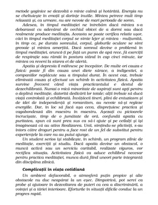 metode yoginice se dezvoltă o minte calmă şi hotărâtă. Energia nu
se cheltuieşte în emoţii şi dorinţe inutile. Mintea petrece mult timp
relaxată şi, ca urmare, nu are nevoie de mari perioade de somn.
Adesea, în timpul meditaţiei ne întrebăm dacă mintea s-a
debarasat cu adevărat de vechiul obicei de a dormi sau dacă
realmente produce meditaţia. Aceasta se poate verifica relativ uşor,
căci în timpul meditaţiei corpul se simte lejer şi mintea - mulţumită,
în timp ce, pe durata somnului, corpul, globurile oculare se simt
greoaie şi mintea amorţită. Dacă somnul devine o problemă în
timpul meditaţiei, aruncă-ţi pe faţă un pumn de apă rece, fă exerciţii
de respiraţie sau rămâi în postura stând în cap cinci minute, iar
mintea va reveni la starea ei de alertă.
Apatia şi depresia îl mâhnesc pe începător. De multe ori cauza e
fizică: poate fi din cauza unei diete sărace, a indigestiei, a
companiilor neplăcute sau a timpului durat. În acest caz, trebuie
eliminată cauza şi efectuat un schimb în activitatea fizică. Apatia
survine frecvent când viaţa practicantului e destul de
dezechilibrată. Numai o mică minoritate de aspiraţi sunt apţi pentru
o deplină meditaţie, datorită dedicării lor totale; alţii trebuie să ducă
viaţă controlată şi echilibrată. Învăţăceii tineri, plini de entuziasm şi
de idei de independenţă şi romantism, au nevoie să-şi regleze
energiile. Dar, în loc să facă aşa ceva, dispreţuiesc practica şi
vagabondează din maestru în maestru. Aşezaţi cu picioarele
încrucişate, timp de o jumătate de oră, confundă apatia cu
puritatea, spun că sunt prea sus ca să-i ajute şi pe ceilalţi şi îşi
imaginează că au atins Realizarea. Unii, simţindu-se plictisiţi, s-au
întors către droguri pentru a face rost de un fel de substitut pentru
experienţele la care nu au putut ajunge.
Un student serios îşi stabileşte, în schimb, un program zilnic de
meditaţie, exerciţii şi studiu. Dacă apatia devine un obstacol, o
muncă activă sau un serviciu caritabil, realizate viguros, vor
rectifica situaţia. Activitatea fizică va aduce echilibrul necesar
pentru practica meditaţiei, munca dură fiind uneori parte integrantă
din disciplina zilnică.
Complicaţii în viaţa cotidiană
Un ambient defavorabil, o atmosferă puţin propice şi alte
obstacole nu duc neapărat la un eşec. Dimpotrivă, pot servi ca
probe şi ajutoare în dezvoltarea de puteri ca cea a discriminării, a
voinţei şi a tăriei interioare. Eforturile în situaţii dificile conduc la un
progres rapid.
 