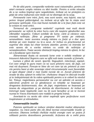 Pe de altă parte, companiile nedorite sunt catastrofice, pentru că
atari contacte umplu mintea cu idei inutile. Pentru a evita situaţia
de a ne vedea împinşi spre negativitate, trebuie să ne protejăm cu
grijă de orice influenţă care tinde să ne distragă de la scop.
Persoanele care mint, fură, sau sunt avare, sau înjură, sau îşi
petrec timpul pălăvrăgind, nu trebuie să-şi afle loc în viaţa unei
persoane spirituale. Cea mai bună metodă de a le face faţă este să
le evităm în mod strict.
Termenul de „companie nedorită" cuprinde mai mult decât
persoanele: se referă la orice lucru care dă naştere gândurilor sau
vibraţiilor negative. Colţuri sordide de lume, cărţi şi cântece care
creează nelinişte, filme şi programe TV axate pe violenţă,
senzualitate, toate acestea smulg mintea cu forţă şi o duc spre
dorinţe pe care înainte nu le-a avut. Ar trebui ca practicantul să
suprime din viaţa lui chiar lectura ziarelor, pentru că intenţia lor
este aceea de a excita mintea cu unde de nelinişte şi
senzaţionalism. Toate aceste distracţii împing mintea în afară, în loc
să o focalizeze spre interior.
Alimentează iluzia că această lume este o solidă realitate şi
întunecă Adevărul Suprem care se află sub toate numele şi formele.
Lumea e plină de avari, ipocriţi, linguşitori, mincinoşi, egoişti.
Cei care strigă în gura mare că ne sunt prieteni sunt, de fapt, cei
mai răi duşmani. Fereşte-te bine de cei care îşi zic prieteni şi care
vin pentru bani şi alte avantaje când circumstanţele sunt favorabile
şi apoi dispar când e mai multă nevoie de ei. Aceşti prieteni de
ocazie îţi dau sfaturi în stilul lor, cheltuiesc timpul în discuţii inutile
şi te îndepărtează de la calea spirituală pentru a te coborî la nivelul
lor. Totuşi, majoritatea persoanelor nu vor să admită că acesta e
adevărul: preferă să se gândească că relaţiile se bazează pe
dragostea dezinteresată, dar, de fapt, majoritatea se bazează pe
teama de singurătate şi pe dorinţa de divertisment. Ar trebui să
întrerupi toate legăturile care nu îţi sunt benefice şi să te încrezi
numai în Vocea Interioară care rezidă în propria inimă.
Asociază-te cu aceia ale căror aspiraţii spre perfecţiune sunt
inspiratoare şi stimulative.
Conversaţiile inutile
Puterea spirituală se reduce simţitor datorită multor obişnuinţe
negative, nu mică parte din ele fiind tocmai conversaţiile inutile şi
excesive. Diareea verbală cheltuie multă energie care ar putea fi
utilizată pentru dezvoltarea personală. Acţiunea de a vorbi prea
 