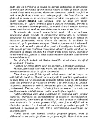mult face ca persoana în cauza să devină neliniştită şi incapabilă
de meditaţie. Înţeleptul spune numai câteva cuvinte şi, chiar atunci,
numai dacă sunt necesare, deoarece economia verbală conferă o
mai mare forţă persoanei care vorbeşte puţin, dar bine. Pentru a o
ajuta să se calmeze, să se concentreze, şi să se disciplineze, mintea
poate urmări mouna sau tăcerea, timp de două ore zilnic,
aproximativ, în afara timpului folosit pentru meditaţie. Pentru a
avea o mai mare valoare practică, este mai bine să practici tăcerea
în momentele care se dovedeau chiar oportune ca să vorbeşti.
Persoanele de natură intelectuală sunt, cel mai adesea,
înnebunite după discuţii şi controverse neîncetate. O persoană
incapabilă să rămână în tăcere se vede fără voia ei târâtă în
dezbateri furtunoase, multe dintre ele ducând la ostilitate, la
duşmanii, şi la pierderea energiei. Când raţionamentul intelectual,
care în mod normal e folosit doar pentru investigarea lumii fizice,
este folosit pentru căutarea metafizică, atunci îl poate conduce pe
practicant la pragul intuiţiei. Să trecem peste acest punct, care nu e
de nicio utilitate, pentru că chestiunile transcendentale sunt dincolo
de nivelul raţiunii.
Pur şi simplu trebuie să lăsăm discuţiile, să rămânem tăcuţi şi
să căutăm în interior.
A critica defectele altora este, de asemeni, o obişnuinţă nocivă.
Mintea persoanei care este mereu cu nasul în treburile altora e
mereu neconcentrată şi în afara controlului.
Nimeni nu poate fi introspectiv când mintea lui se ocupă cu
activităţi de acest tip. O aplicare inteligentă în practica spirituală nu
ne lasă timp să ne ocupăm de afacerile altora. Uită cât de limitate
sunt alte persoane şi munceşte pentru a te îmbunătăţi tu primul.
Viaţa este preţioasă şi scurtă. Nimeni nu ştie când va fi chemat să o
părăsească. Fiecare minut trebuie folosit în scopuri mai elevate
decât acelea de a bârfi sau a i arăta pe ceilalţi cu degetul.
Autojustificarea este altă slăbiciune în conduita care trebuie
depăşită, împreună cu caracteristicile ei asociate: autosuficienţa,
încăpăţânarea, disimulare şi minciună. O dată ce aceste slăbiciuni
s-au implantat în matca personalităţii, este foarte dificil să le
eliminăm, pentru că eul niciodată nu admite propriile-i greşeli. O
minciună o acoperă pe alta într-o interminabilă succesiune de
autojustificare.
Numai când vom admite deschis propriile greşeli, erori şi
slăbiciuni se va putea produce un progres rapid. Meschinăria este
 