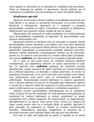 strict legată cu clevetirea şi cu intenţia de a defăima alte persoane.
Totul se bazează pe gelozie şi ignoranţă. Aceste defecte pot fi
combătute şi eradicate uşor bucurându-ne sincer de binele altora.
Eradicarea ego-ului
Ajunşi în acest punct, devine evident că meditaţia înseamnă mai
mult decât a ne aşeza cu picioarele încrucişate şi cu ochii închişi.
Reclamă o introspecţie riguroasă şi o revizuire a propriei
personalităţi, conduite şi valori. Corectarea conduitei şi eliminarea
slăbiciunilor sunt ajustări relativ simple de dus la capăt.
Obstacolele cele mai grele în calea meditaţiei şi a vieţii spirituale
sunt dezechilibrele emoţionale şi defectele de personalitate care
sporesc obişnuinţele rele.
Egoismul meschin şi obstinat care se ascunde în spatele măştii
personalităţii umane constituie unul dintre cele mai mari obstacole
de depăşit, pentru că acoperă Fiinţa Divină în noi, dă apă la moară
gândurilor superficiale şi perpetuează propriile tabieturi învechite.
Această natură inferioară, autoaroganţa, trebuie să fie cercetată,
pentru că, în cazul în care persistă în a reţine valori false şi limitate,
nici măcar sadhana cea mai intensă nu va produce efectele dorite.
Nu e uşor şi nici puţin lucru să schimbi năravuri profund
înrădăcinate, iar aspirantul, deseori, se simte neputincios în faţa
lor. Cu ajutorul unei sadhana regulate, de neobosit serviciu
dezinteresat, graţie asocierii de talent spiritual şi o fermă hotărâre
de a elimina egoismul, se dezvoltă o voinţă puternică. E nevoie să
practicăm introspecţia, şi le va fi mult mai uşor acelora care trăiesc
sub îndrumarea unui guru, care le semnalează greşelile şi
slăbiciunile. Transmutaţia naturii inferioare în natură superioară
cere o dăruire plenară şi sinceră. În tranziţia spre obiectivul suprem
e nevoie de o sinceră voinţă de supunere a eului propriu, pentru că
doar în felul acesta se va putea produce o schimbare autentică.
Adesea vechea personalitate intenţionează să se manifeste
chiar şi după trei ani de meditaţie. În mod obişnuit autosuficienţa şi
susţinută de mintea inferioară şi voinţă, aspirantul se poate
transforma într-o fiinţă arogantă, de nedomesticit, şi impertinentă.
Identificându-se cu ego-ul, trece peste orice normă şi e dispus să
lupte contra acelor care nu îi acceptă ideile şi opiniile. Ego-ului îi
plac propriile lui impulsuri şi refuză să urmeze instrucţiunile
benefice. Disimularea, ipocrizia, exagerarea şi tendinţa de a
ascunde lucrurile sunt trăsături tipice ale ego-ului care domină.
Cel care se află sub influenţa sa poate fi capabil să şi mintă
 