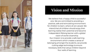 Vision and Mission
Vision and Mission
We believe that a happy child is successful
one. We are committed to providing a
positive, safe and stimulating environment
for children to learn, where all are valued. We
intend that all children should enjoy their
learning realise their potential and become
independent lifelong learner with a global
vision of world citizenship.
Our mission is to provide a safe learning
environment which creates a sense of
belonging amongst the students, we provide
cutting edge technology to ensure
necessary skills that setup children beyond
four walls of learning.
We believe that a happy child is successful
one. We are committed to providing a
positive, safe and stimulating environment
for children to learn, where all are valued. We
intend that all children should enjoy their
learning realise their potential and become
independent lifelong learner with a global
vision of world citizenship.
Our mission is to provide a safe learning
environment which creates a sense of
belonging amongst the students, we provide
cutting edge technology to ensure
necessary skills that setup children beyond
four walls of learning.
 