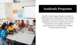 Academic Programs
Academic Programs
We offer a wide range of academic programs,
including science, mathematics, social sciences,
languages, and humanities. Our curriculum is
designed to provide our students with a solid
foundation in core subjects, while also
encouraging them to explore their interests
through elective courses.
We offer a wide range of academic programs,
including science, mathematics, social sciences,
languages, and humanities. Our curriculum is
designed to provide our students with a solid
foundation in core subjects, while also
encouraging them to explore their interests
through elective courses.
 