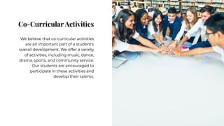 Co-Curricular Activities
Co-Curricular Activities
We believe that co-curricular activities
are an important part of a student's
overall development. We offer a variety
of activities, including music, dance,
drama, sports, and community service.
Our students are encouraged to
participate in these activities and
develop their talents.
We believe that co-curricular activities
are an important part of a student's
overall development. We offer a variety
of activities, including music, dance,
drama, sports, and community service.
Our students are encouraged to
participate in these activities and
develop their talents.
 