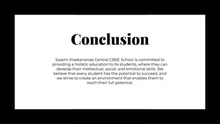 Conclusion
Conclusion
Swami Vivekananda Central CBSE School is committed to
providing a holistic education to its students, where they can
develop their intellectual, social, and emotional skills. We
believe that every student has the potential to succeed, and
we strive to create an environment that enables them to
reach their full potential.
Swami Vivekananda Central CBSE School is committed to
providing a holistic education to its students, where they can
develop their intellectual, social, and emotional skills. We
believe that every student has the potential to succeed, and
we strive to create an environment that enables them to
reach their full potential.
 