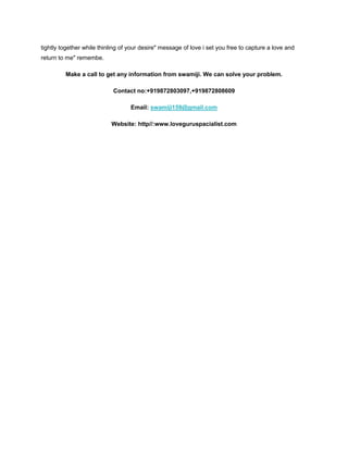 tightly together while thinling of your desire" message of love i set you free to capture a love and
return to me" remembe.
Make a call to get any information from swamiji. We can solve your problem.
Contact no:+919872803097,+919872808609
Email: swamiji159@gmail.com
Website: http//:www.loveguruspacialist.com
 