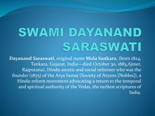 Dayanand Saraswati, original name Mula Sankara, (born 1824,
Tankara, Gujarat, India—died October 30, 1883,Ajmer,
Rajputana), Hindu ascetic and social reformer who was the
founder (1875) of the Arya Samaj (Society of Aryans [Nobles]), a
Hindu reform movement advocating a return to the temporal
and spiritual authority of the Vedas, the earliest scriptures of
India.
 
