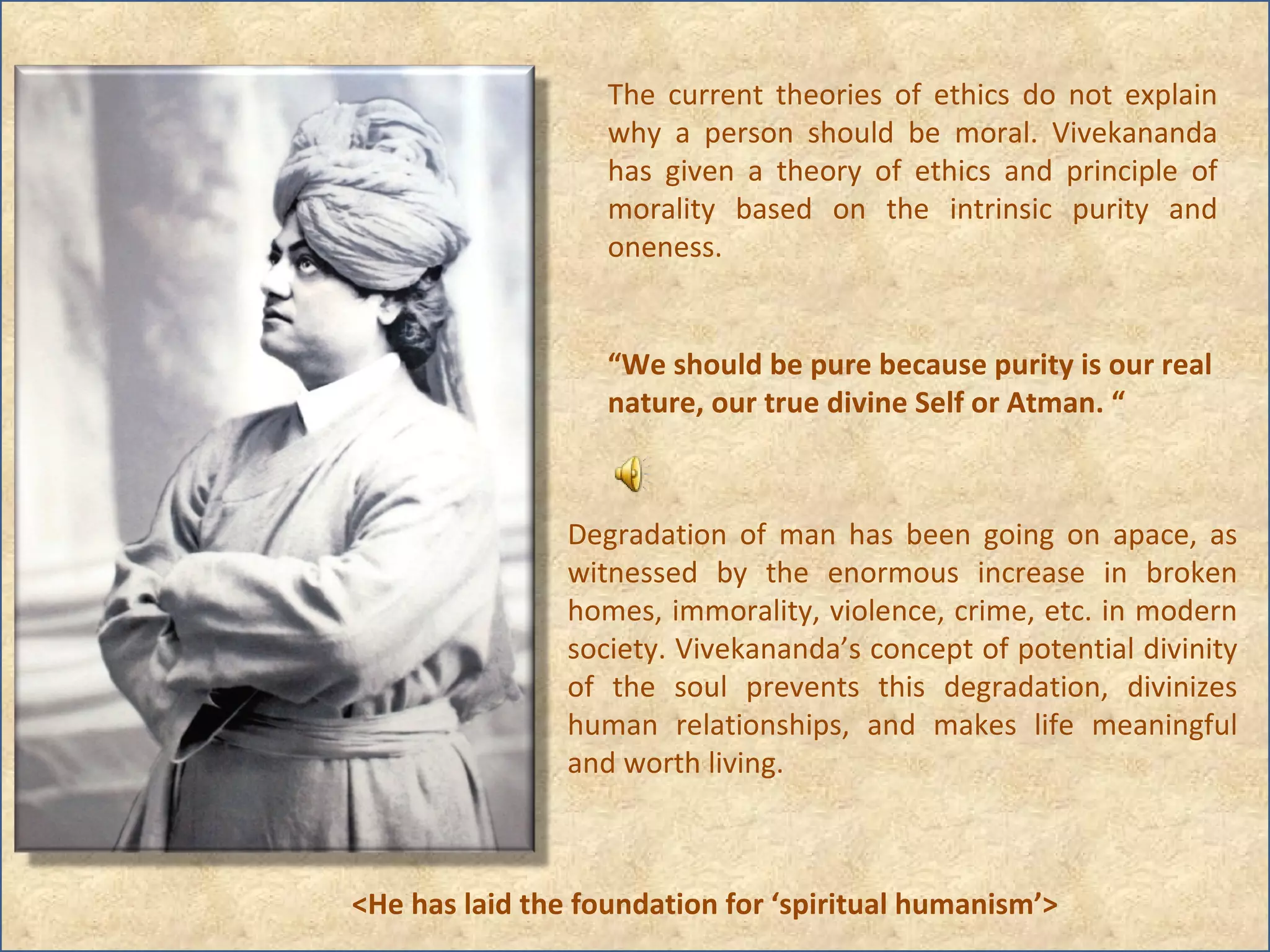 The current theories of ethics do not explain why a person should be moral. Vivekananda has given a theory of ethics and principle of morality based on the intrinsic purity and oneness.  Degradation of man has been going on apace, as witnessed by the enormous increase in broken homes, immorality, violence, crime, etc. in modern society. Vivekananda’s concept of potential divinity of the soul prevents this degradation, divinizes human relationships, and makes life meaningful and worth living. <He has laid the foundation for ‘spiritual humanism’> “ We should be pure because purity is our real nature, our true divine Self or Atman. “ 