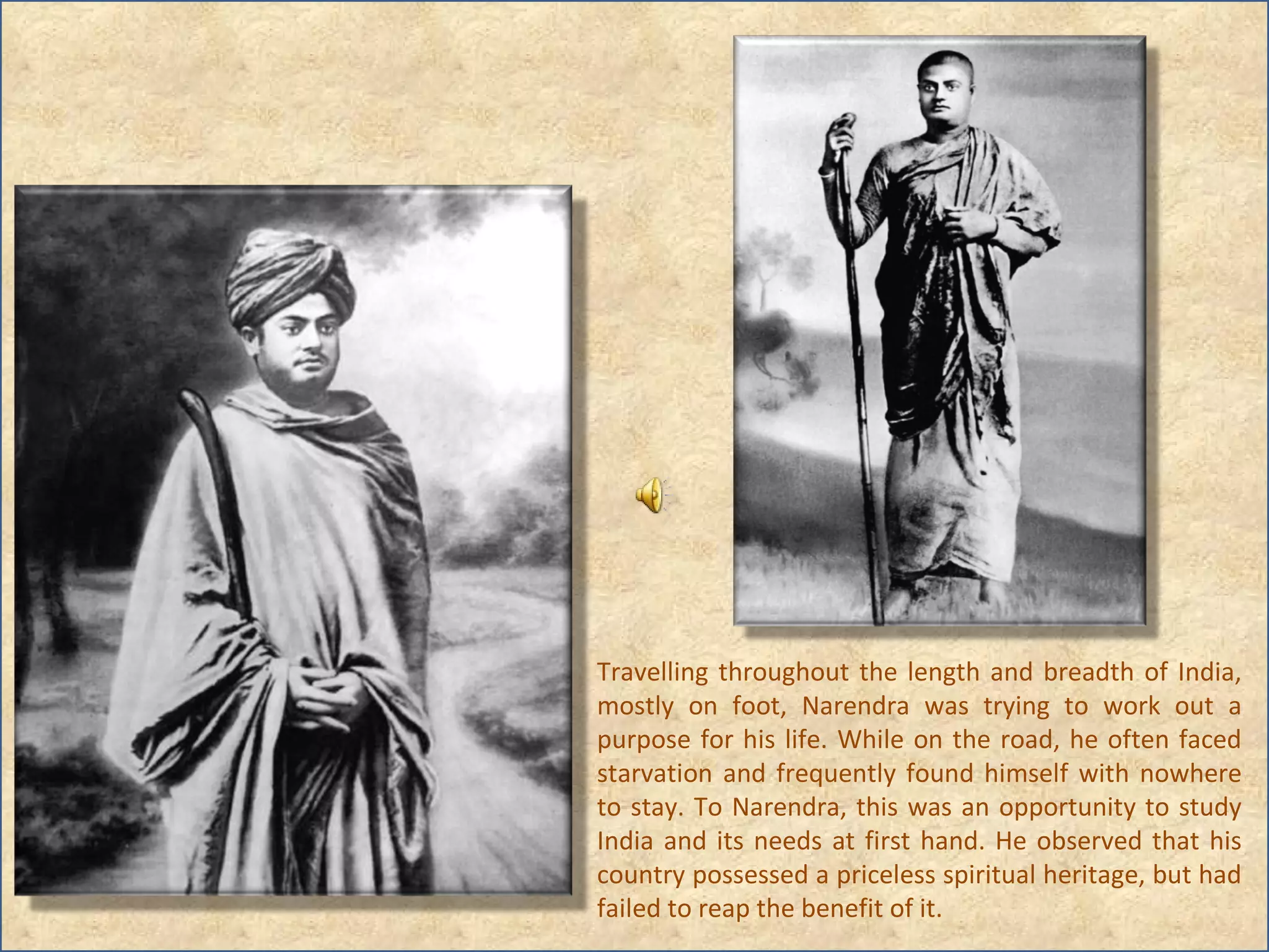 Travelling throughout the length and breadth of India, mostly on foot, Narendra was trying to work out a purpose for his life. While on the road, he often faced starvation and frequently found himself with nowhere to stay. To Narendra, this was an opportunity to study India and its needs at first hand. He observed that his country possessed a priceless spiritual heritage, but had failed to reap the benefit of it. 