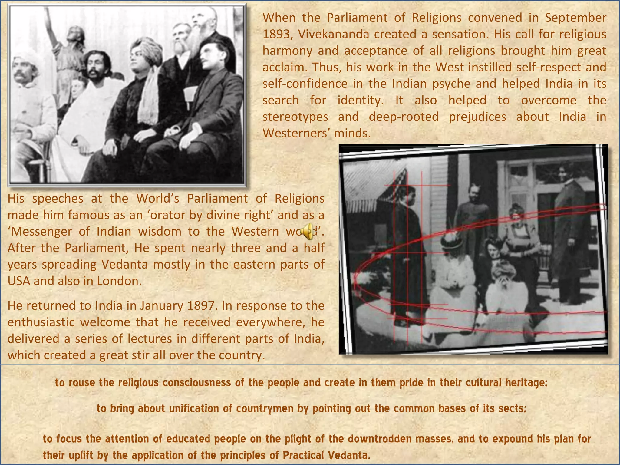 When the Parliament of Religions convened in September 1893, Vivekananda created a sensation. His call for religious harmony and acceptance of all religions brought him great acclaim. Thus, his work in the West instilled self-respect and self-confidence in the Indian psyche and helped India in its search for identity. It also helped to overcome the stereotypes and deep-rooted prejudices about India in Westerners’ minds. His speeches at the World’s Parliament of Religions made him famous as an ‘orator by divine right’ and as a ‘Messenger of Indian wisdom to the Western world’. After the Parliament, He spent nearly three and a half years spreading Vedanta mostly in the eastern parts of USA and also in London. He returned to India in January 1897. In response to the enthusiastic welcome that he received everywhere, he delivered a series of lectures in different parts of India, which created a great stir all over the country.      to rouse the religious consciousness of the people and create in them pride in their cultural heritage; to bring about unification of countrymen by pointing out the common bases of its sects; to focus the attention of educated people on the plight of the downtrodden masses, and to expound his plan for their uplift by the application of the principles of Practical Vedanta. 
