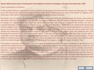 Speech delivered by Swami Vivekananda at the World's Parliament of Religions, Chicago 11th September, 1893 Sisters and Brothers of America, It fills my heart with joy unspeakable to rise in response to the warm and cordial welcome which you have given us. I thank you in the name of the most ancient order of monks in the world; I thank you in the name of the mother of religions; and I thank you in the name of millions and millions of Hindu people of all classes and sects. My thanks, also, to some of the speakers on this platform who, referring to the delegates from the Orient, have told you that these men from far-off nations may well claim the honor of bearing to different lands the idea of toleration. I am proud to belong to a religion which has taught the world both tolerance and universal acceptance. We believe not only in universal toleration, but we accept all religions as true. I am proud to belong to a nation which has sheltered the persecuted and the refugees of all religions and all nations of the earth. I am proud to tell you that we have gathered in our bosom the purest remnant of the Israelites, who came to Southern India and took refuge with us in the very year in which their holy temple was shattered to pieces by Roman tyranny. I am proud to belong to the religion which has sheltered and is still fostering the remnant of the grand Zoroastrian nation. I will quote to you, brethren, a few lines from a hymn which I remember to have repeated from my earliest boyhood, which is every day repeated by millions of human beings: “As the different streams having their sources in different places all mingle their water in the sea, so, O Lord, the different paths which men take through different tendencies, various though they appear, crooked or straight, all lead to Thee.” The present convention, which is one of the most august assemblies ever held, is in itself a vindication, a declaration to the world of the wonderful doctrine preached in the Gita: “Whosoever comes to Me, through whatsoever form, I reach him; all men are struggling through paths which in the end lead to me.” Sectarianism, bigotry, and its horrible descendant, fanaticism, have long possessed this beautiful earth. They have filled the earth with violence, drenched it often and often with human blood, destroyed civilization and sent whole nations to despair. Had it not been for these horrible demons, human society would be far more advanced than it is now. But their time is come; and I fervently hope that the bell that tolled this morning in honor of this convention may be the death-knell of all fanaticism, of all persecutions with the sword or with the pen, and of all uncharitable feelings between persons wending their way to the same goal. 