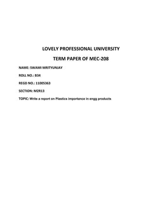 LOVELY PROFESSIONAL UNIVERSITY
                      TERM PAPER OF MEC-208
NAME: SWAMI MRITYUNJAY

ROLL NO.: B34

REGD NO.: 11005363

SECTION: M2R13

TOPIC: Write a report on Plastics importance in engg products
 