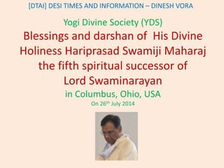 [DTAI] DESI TIMES AND INFORMATION – DINESH VORA 
Yogi Divine Society (YDS) 
Blessings and darshan of His Divine 
Holiness Hariprasad Swamiji Maharaj 
the fifth spiritual successor of 
Lord Swaminarayan 
in Columbus, Ohio, USA 
On 26th July 2014 
 