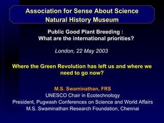 Association for Sense About Science Natural History Museum M.S. Swaminathan, FRS UNESCO Chair in Ecotechnology President, Pugwash Conferences on Science and World Affairs M.S. Swaminathan Research Foundation, Chennai Where the Green Revolution has left us and where we need to go now? London, 22 May 2003 Public Good Plant Breeding :  What are the international priorities? 