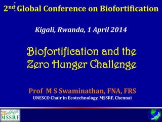 2ndGlobal Conference on Biofortification 
Prof M S Swaminathan, FNA, FRS 
UNESCO Chair in Ecotechnology, MSSRF, Chennai 
Kigali, Rwanda, 1 April 2014 
Biofortificationand the 
Zero Hunger Challenge  