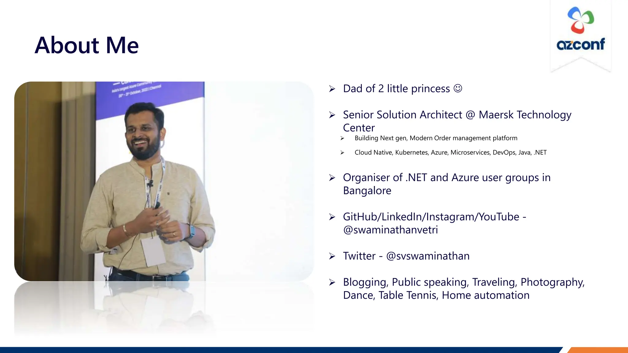 About Me
 Dad of 2 little princess 
 Senior Solution Architect @ Maersk Technology
Center
 Organiser of .NET and Azure user groups in
Bangalore
 GitHub/LinkedIn/Instagram/YouTube -
@swaminathanvetri
 Twitter - @svswaminathan
 Blogging, Public speaking, Traveling, Photography,
Dance, Table Tennis, Home automation
 