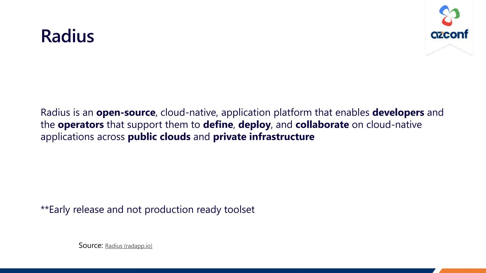 Radius
Radius is an open-source, cloud-native, application platform that enables developers and
the operators that support them to define, deploy, and collaborate on cloud-native
applications across public clouds and private infrastructure
**Early release and not production ready toolset
Radius (radapp.io)
 
