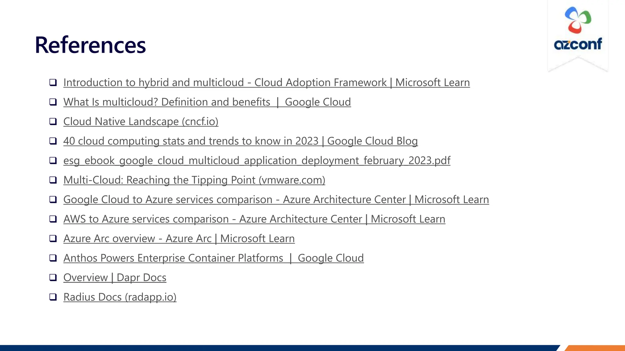 References
 Introduction to hybrid and multicloud - Cloud Adoption Framework | Microsoft Learn
 What Is multicloud? Definition and benefits | Google Cloud
 Cloud Native Landscape (cncf.io)
 40 cloud computing stats and trends to know in 2023 | Google Cloud Blog
 esg_ebook_google_cloud_multicloud_application_deployment_february_2023.pdf
 Multi-Cloud: Reaching the Tipping Point (vmware.com)
 Google Cloud to Azure services comparison - Azure Architecture Center | Microsoft Learn
 AWS to Azure services comparison - Azure Architecture Center | Microsoft Learn
 Azure Arc overview - Azure Arc | Microsoft Learn
 Anthos Powers Enterprise Container Platforms | Google Cloud
 Overview | Dapr Docs
 Radius Docs (radapp.io)
 
