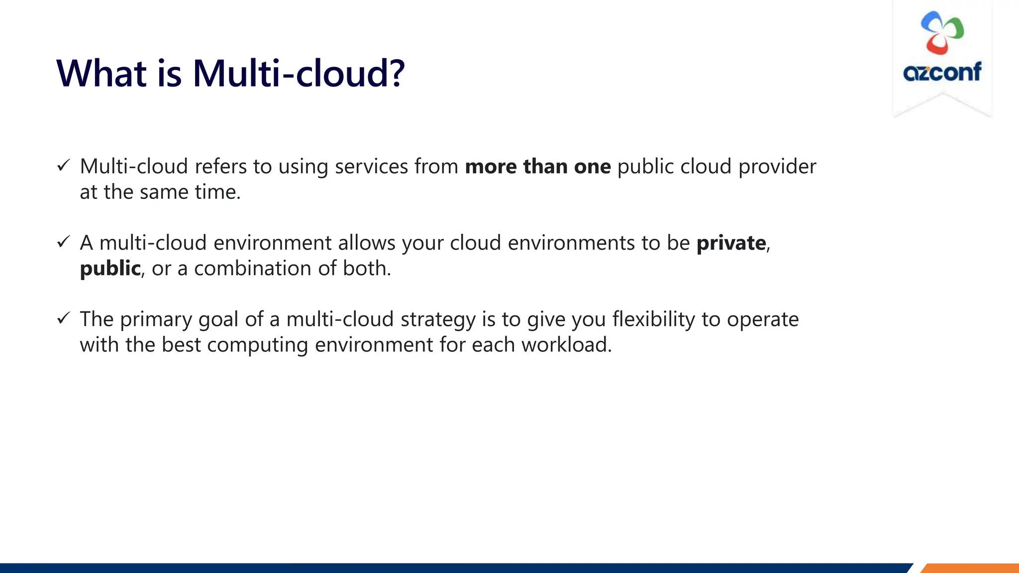 What is Multi-cloud?
 Multi-cloud refers to using services from more than one public cloud provider
at the same time.
 A multi-cloud environment allows your cloud environments to be private,
public, or a combination of both.
 The primary goal of a multi-cloud strategy is to give you flexibility to operate
with the best computing environment for each workload.
 