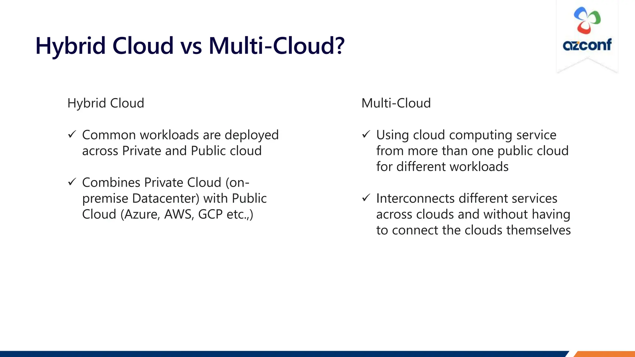 Hybrid Cloud vs Multi-Cloud?
Hybrid Cloud
 Common workloads are deployed
across Private and Public cloud
 Combines Private Cloud (on-
premise Datacenter) with Public
Cloud (Azure, AWS, GCP etc.,)
Multi-Cloud
 Using cloud computing service
from more than one public cloud
for different workloads
 Interconnects different services
across clouds and without having
to connect the clouds themselves
 