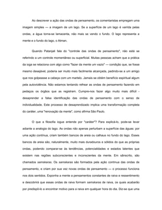 Ao descrever a ação das ondas de pensamento, os comentaristas empregam uma
imagem simples — a imagem de um lago. Se a superfície de um lago é varrida pelas
ondas, a água torna-se lamacenta, não mais se vendo o fundo. O lago representa a
mente e o fundo do lago, o Atman.
Quando Patanjali fala do "controle das ondas de pensamento", não está se
referindo a um controle momentâneo ou superficial. Muitas pessoas acham que a prática
da ioga se relaciona com algo como "fazer da mente um vazio" — condição que, se fosse
mesmo desejável, poderia ser muito mais facilmente alcançada, pedindo-se a um amigo
que nos golpeasse a cabeça com um martelo. Jamais se obtém benefício espiritual algum
pela autoviolência. Não estamos tentando refrear as ondas de pensamento fazendo em
pedaços os órgãos que as registram. Cumpre-nos fazer algo muito mais difícil -
desaprender a falsa identificação das ondas de pensamento com o senso de
individualidade. Este processo de desaprendizado implica uma transformação completa
do caráter, uma "renovação da mente", como afirma São Paulo.
O que a filosofia iogue entende por "caráter"? Para explicá-lo, pode-se levar
adiante a analogia do lago. As ondas não apenas perturbam a superfície das águas: por
uma ação contínua, criam também bancos de areia ou calhaus no fundo do lago. Esses
bancos de areia são, naturalmente, muito mais duradouros e sólidos do que as próprias
ondas, podendo comparar-se às tendências, potencialidades e estados latentes que
existem nas regiões subconscientes e inconscientes da mente. Em sânscrito, são
chamados samskaras. Os samskaras são formados pela ação contínua das ondas de
pensamento, e criam por sua vez novas ondas de pensamento — o processo funciona
nos dois sentidos. Exponha a mente a pensamentos constantes de raiva e ressentimento
e descobrirá que essas ondas de raiva formam samskaras de raiva, os quais acabarão
por predispô-lo a encontrar motivo para a raiva em qualquer hora do dia. Diz-se que uma
 