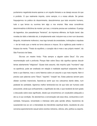 puritanismo negativista levaria apenas a um orgulho farisaico e ao desejo excuso do que
é proibido. O que realmente importa, como sempre, é a nossa atitude. Se jamais
fraquejarmos na prática do discernimento, descobriremos que todo encontro humano,
tudo o que lemos ou ouvimos tem algo a nos ensinar. Mas essa consciência
descriminatória é dificílima de manter: por isso, o iniciante precisa ser cuidadoso. O perigo
da tagarelice, dos passatempos "levianos", da imprensa efêmera, da ficção banal, das
novelas de rádio e televisão etc, é simplesmente este: induzem-nos a viver num devaneio
lânguido, inicialmente inofensivo, mas logo tomado de ansiedades, inclinações e repulsas
— de tal modo que a mente se torna obscura e impura. Só a vigilância pode manter a
limpeza da mente. ''Tirado do equilíbrio, o coração não é mais o seu próprio mestre", diz
São Francisco de Sales.
Diz-nos um mestre hindu: "Fala sempre a alguém sobre Deus". Eis uma
recomendação sutil e profunda. Porque falar sobre Deus não significa apenas discutir
temas abertamente "religiosos". Quase todo assunto, não importa quão "mundano" seja
na aparência, pode ser analisado em relação à realidade espiritual subjacente. Não é
tanto o que falamos, mas o como falamos sobre um assunto o que mais importa. Nem é
preciso usar palavras como "Deus", "espírito", "oração" etc. Estas palavras servem para
afastar ouvintes insensíveis, fazendo-os sentir que nos colocamos diante deles, num
pedestal de santidade. Agiremos melhor lembrando-nos de que todo ser humano está
procurando, ainda que confusamente, o significado da vida, e que receberá de bom grado
a discussão sobre esse significado, desde que encontremos um vocabulário adequado a
ele ou à sua condição. Se abordarmos a conversação sob essa ótica, conduzindo-a com
caridade, franqueza, sinceridade e interesse sério pela opinião alheia, haveremos de
surpreender-nos ao ver a intensidade de intercâmbio espiritual tácito, resultante de uma
conversa aparentemente casual sobre eventos rotineiros, ciência, arte, política ou esporte.
 