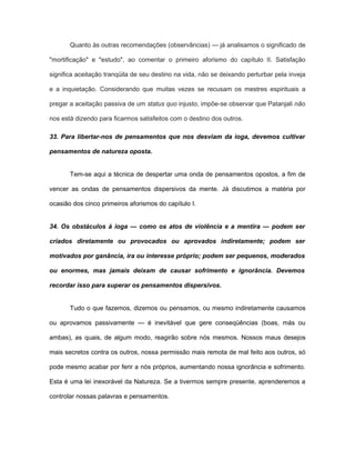 Quanto às outras recomendações (observâncias) — já analisamos o significado de
"mortificação" e "estudo", ao comentar o primeiro aforismo do capítulo II. Satisfação
significa aceitação tranqüila de seu destino na vida, não se deixando perturbar pela inveja
e a inquietação. Considerando que muitas vezes se recusam os mestres espirituais a
pregar a aceitação passiva de um status quo injusto, impõe-se observar que Patanjali não
nos está dizendo para ficarmos satisfeitos com o destino dos outros.
33. Para libertar-nos de pensamentos que nos desviam da ioga, devemos cultivar
pensamentos de natureza oposta.
Tem-se aqui a técnica de despertar uma onda de pensamentos opostos, a fim de
vencer as ondas de pensamentos dispersivos da mente. Já discutimos a matéria por
ocasião dos cinco primeiros aforismos do capítulo I.
34. Os obstáculos à ioga — como os atos de violência e a mentira — podem ser
criados diretamente ou provocados ou aprovados indiretamente; podem ser
motivados por ganância, ira ou interesse próprio; podem ser pequenos, moderados
ou enormes, mas jamais deixam de causar sofrimento e ignorância. Devemos
recordar isso para superar os pensamentos dispersivos.
Tudo o que fazemos, dizemos ou pensamos, ou mesmo indiretamente causamos
ou aprovamos passivamente — é inevitável que gere conseqüências (boas, más ou
ambas), as quais, de algum modo, reagirão sobre nós mesmos. Nossos maus desejos
mais secretos contra os outros, nossa permissão mais remota de mal feito aos outros, só
pode mesmo acabar por ferir a nós próprios, aumentando nossa ignorância e sofrimento.
Esta é uma lei inexorável da Natureza. Se a tivermos sempre presente, aprenderemos a
controlar nossas palavras e pensamentos.
 