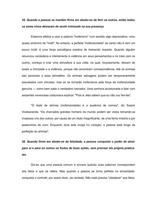 35. Quando a pessoa se mantém firme em abster-se de ferir os outros, então todos
os seres vivos deixaram de sentir inimizade na sua presença.
Estamos afeitos a usar a palavra "inofensivo" num sentido algo depreciativo; virou
quase sinônimo de "inútil". No entanto, a perfeita "inofensividade" do santo não é nem um
pouco inútil; é uma força psicológica positiva de tremendo impacto. Quando alguém
renunciou verdadeira e inteiramente à violência em seus pensamentos e no trato com os
outros, começa a criar uma atmosfera à sua volta, na qual, forçosamente, deixam de
existir a inimizade e a violência, porque não encontram correspondência. Até os animais
são sensíveis a essa atmosfera. Os animais selvagens podem ser temporariamente
assustados com chicotes, mas só se tornarão inofensivos pela força da inofensividade
genuína — como bem sabe o verdadeiro treinador. Uma senhora acostumada a lidar com
serpentes venenosas costumava explicar: "Pois é; elas sabem que eu não vou feri-las".
"O teste de ahimsa (inofensividade) é a ausência de ciúmes", diz Swami
Vivekananda. "Os chamados grandes homens do mundo podem ser vistos tomando-se
invejosos uns dos outros, por causa de um título insignificante, de uma fama irrisória e por
pedacinhos de ouro. Enquanto dura esta inveja no coração, a pessoa está longe da
perfeição do ahimsa".
36. Quando firme em abster-se da falsidade, a pessoa conquista o poder de atrair
para si e para os outros os frutos de boas ações, sem precisar ela própria praticá-
las.
Diz-se que uma pessoa comum é sincera quando suas palavras correspondem
aos fatos a que se refere. Mas quando a pessoa se torna perfeita na sinceridade,
conquista o controle, por assim dizer, da verdade. Não mais precisa "obedecer" aos fatos:
 
