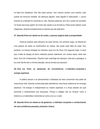 os fatos lhe obedecem. Ela não pode pensar, nem mesmo sonhar uma mentira; tudo
quanto diz torna-se verdade. Se abençoa alguém, esse alguém é abençoado — pouco
importa se a bênção foi merecida ou não. Noutras palavras, tem ela o poder de conceder
"os frutos das boas ações" de modo não sujeito à Lei do Karma. Pode ainda realizar curas
milagrosas, dizendo simplesmente ao doente que ele está bem.
37. Quando firme em abster-se do roubo, a pessoa angaria toda a prosperidade.
Pode-se explicar este aforismo de duas formas. Em primeiro lugar, ao libertar-se
uma pessoa de todos os sentimentos de cobiça, não sente mais falta de nada: fica,
portanto, na mesma situação do indivíduo mais rico da Terra. Em segundo lugar, é certo
que a falta do desejo de bens materiais parece realmente, em muitos casos, atrair tais
bens. Com diz Vivekananda: "Quanto mais você foge da natureza, mais ela o persegue; e
se você não lhe der a mínima atenção, ela se tornará sua escrava".
38. Uma vez firme na abstenção da incontinência, o indivíduo conquista a
energia espiritual.
A prática sexual e os pensamentos e fantasias do sexo consomem boa parte da
nossa força vital. Quando conservada pela abstinência, essa força sublima-se em energia
espiritual. Tal energia é indispensável ao mestre espiritual; é a força através da qual
transmite o entendimento aos discípulos. Porque a religião não se "ensina" como a
história ou a matemática: transmite-se como a luz ou o calor.
39. Quando firme em abster-se da ganância, o indivíduo conquista o conhecimento
de suas existências passada, presente e futura.
 