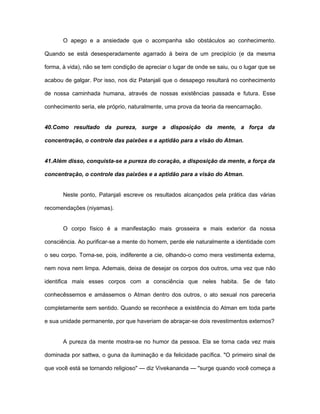 O apego e a ansiedade que o acompanha são obstáculos ao conhecimento.
Quando se está desesperadamente agarrado à beira de um precipício (e da mesma
forma, à vida), não se tem condição de apreciar o lugar de onde se saiu, ou o lugar que se
acabou de galgar. Por isso, nos diz Patanjali que o desapego resultará no conhecimento
de nossa caminhada humana, através de nossas existências passada e futura. Esse
conhecimento seria, ele próprio, naturalmente, uma prova da teoria da reencarnação.
40.Como resultado da pureza, surge a disposição da mente, a força da
concentração, o controle das paixões e a aptidão para a visão do Atman.
41.Além disso, conquista-se a pureza do coração, a disposição da mente, a força da
concentração, o controle das paixões e a aptidão para a visão do Atman.
Neste ponto, Patanjali escreve os resultados alcançados pela prática das várias
recomendações (niyamas).
O corpo físico é a manifestação mais grosseira e mais exterior da nossa
consciência. Ao purificar-se a mente do homem, perde ele naturalmente a identidade com
o seu corpo. Torna-se, pois, indiferente a cie, olhando-o como mera vestimenta externa,
nem nova nem limpa. Ademais, deixa de desejar os corpos dos outros, uma vez que não
identifica mais esses corpos com a consciência que neles habita. Se de fato
conhecêssemos e amássemos o Atman dentro dos outros, o ato sexual nos pareceria
completamente sem sentido. Quando se reconhece a existência do Atman em toda parte
e sua unidade permanente, por que haveriam de abraçar-se dois revestimentos externos?
A pureza da mente mostra-se no humor da pessoa. Ela se torna cada vez mais
dominada por sattwa, o guna da iluminação e da felicidade pacífica. "O primeiro sinal de
que você está se tornando religioso" — diz Vivekananda — "surge quando você começa a
 
