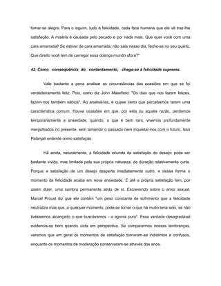 tomar-se alegre. Para o ioguim, tudo é felicidade, cada face humana que ele vê traz-lhe
satisfação. A miséria é causada pelo pecado e por nada mais. Que quer você com uma
cara amarrada? Se estiver de cara amarrada, não saia nesse dia, feche-se no seu quarto.
Que direito você tem de carregar essa doença mundo afora?"
42. Como conseqüência do contentamento, chega-se à felicidade suprema.
Vale bastante a pena analisar as circunstâncias das ocasiões em que se foi
verdadeiramente feliz. Pois, como diz John Masefield: "Os dias que nos fazem felizes,
fazem-nos também sábios". Ao analisá-las, é quase certo que percebamos terem uma
característica comum. Houve ocasiões em que, por esta ou aquela razão, perdemos
temporariamente a ansiedade; quando, o que é bem raro, vivemos profundamente
mergulhados no presente, sem lamentar o passado nem inquietar-nos com o futuro. Isso
Patanjali entende como satisfação.
Há ainda, naturalmente, a felicidade oriunda da satisfação do desejo: pode ser
bastante vivida, mas limitada pela sua própria natureza, de duração relativamente curta.
Porque a satisfação de um desejo desperta imediatamente outro, e dessa forma o
momento de felicidade acaba em nova ansiedade. E até a própria satisfação tem, por
assim dizer, uma sombra permanente atrás de si. Escrevendo sobre o amor sexual,
Marcel Proust diz que ele contém "um peso constante de sofrimento que a felicidade
neutraliza mas que, a qualquer momento, pode-se tornar o que há muito teria sido, se não
tivéssemos alcançado o que buscávamos - a agonia pura". Essa verdade desagradável
evidencia-se bem quando vista em perspectiva. Se compararmos nossas lembranças,
veremos que em geral os momentos de satisfação tornaram-se indistintos e confusos,
enquanto os momentos de moderação conservaram-se através dos anos.
 