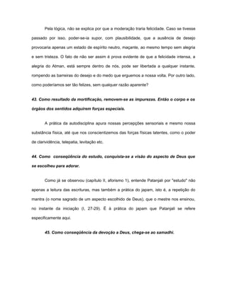 Pela lógica, não se explica por que a moderação traria felicidade. Caso se tivesse
passado por isso, poder-se-ia supor, com plausibilidade, que a ausência de desejo
provocaria apenas um estado de espírito neutro, maçante, ao mesmo tempo sem alegria
e sem tristeza. O fato de não ser assim é prova evidente de que a felicidade intensa, a
alegria do Atman, está sempre dentro de nós, pode ser libertada a qualquer instante,
rompendo as barreiras do desejo e do medo que erguemos a nossa volta. Por outro lado,
como poderíamos ser tão felizes, sem qualquer razão aparente?
43. Como resultado da mortificação, removem-se as impurezas. Então o corpo e os
órgãos dos sentidos adquirem forças especiais.
A prática da autodisciplina apura nossas percepções sensoriais e mesmo nossa
substância física, até que nos conscientizemos das forças físicas latentes, como o poder
de clarividência, telepatia, levitação etc.
44. Como conseqüência do estudo, conquista-se a visão do aspecto de Deus que
se escolheu para adorar.
Como já se observou (capítulo II, aforismo 1), entende Patanjali por "estudo" não
apenas a leitura das escrituras, mas também a prática do japam, isto é, a repetição do
mantra (o nome sagrado de um aspecto escolhido de Deus), que o mestre nos ensinou,
no instante da iniciação (I, 27-29). É à prática do japam que Patanjali se refere
especificamente aqui.
45. Como conseqüência da devoção a Deus, chega-se ao samadhi.
 