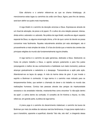 Este aforismo e o anterior referem-se ao que se chama bhaktiyoga. Já
mencionamos estas iogas ou caminhos da união com Deus. Agora, para fins de clareza,
será bom definir as quatro mais importantes.
A ioga bhakti é o caminho da devoção amorosa a Deus. Expressa-se através de
um ritual de adoração, da prece e do japam. É o cultivo de uma relação pessoal, intensa,
direta entre o adorador e o adorado. Na prática da ioga bhakti, escolhe-se algum aspecto
especial de Deus, ou alguma encarnação divina, a fim de que o amor do devoto se possa
concentrar mais facilmente. Àqueles naturalmente atraídos por esta abordagem, ela é
provavelmente a mais simples de todas. E é fora de dúvida que a maioria dos crentes das
principais religiões do mundo são fundamentalmente ioguins bhaktis.
A ioga karma é o caminho da ação generosa, dedicada a Deus. Dedicando os
frutos do próprio trabalho a Deus, e agindo sempre justamente e para fins justos
(empregando o melhor de seu conhecimento e habilidade num dado momento), pode-se
alcançar gradualmente a sabedoria e o desapego. Transcende-se a ação pela ação.
Abandonam-se os laços do apego. A roda do karma deixa de girar. A paz invade o
espírito e Brahman é conhecido. A ioga karma é o caminho mais indicado para os
temperamentos fortes, que sentem o chamado do dever e do trabalho no mundo das
realizações humanas. Conduz tais pessoas através dos perigos da impetuosidade
excessiva e da ansiedade indevida, mostrando-lhes como encontrar "a não-ação dentro
da ação", a calma dentro da confusão. O conselho de Sri Krishna a Arjuna, no Gità,
refere-se, em grande parte, à prática da ioga karma.
A jnana yoga é o caminho do discernimento intelectual, o caminho da busca de
Brahman por meio da análise da natureza real dos fenômenos. A ioga jnana rejeita tudo o
que é transitório, aparente e superficial, dizendo "isto não, isto não", e chegando dessa
 