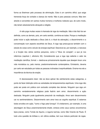 forma ao Brahman pelo processo de eliminação. Este é um caminho difícil, que exige
tremenda força de vontade e clareza de mente. Não é para pessoas comuns. Mas tem
atraído e convertido em santos muitos homens e mulheres notáveis que, de outro modo,
não teriam absolutamente abraçado a religião.
A rafa yoga muitas vezes é chamada de ioga da meditação. Não é tão fácil de ser
definida, como as demais, pois, em certo sentido, combina-as todas. Porque a meditação
pode incluir a ação dedicada a Deus (isto é, o ritual da adoração), o discernimento e a
concentração num aspecto escolhido de Deus. A ioga raja preocupa-se também com o
estudo do corpo como veículo da energia espiritual. Descreve-se, por exemplo, a natureza
e a função dos vários centros psíquicos, como o "lótus do coração", a que já nos
referimos (capítulo I, aforismo 36). Considerando que a ioga raja salienta o valor da
meditação científica, formal — destina-se primeiramente àqueles que desejam levar uma
vida monástica ou, pelo menos, predominantemente contemplativa. Entretanto, deveria
por certo ser estudada por todas as pessoas inclinadas à espiritualidade. Ensina-nos ela a
importância da técnica da oração.
E desnecessário dizer: não se deve aplicar tão estritamente estas categorias, a
ponto de fazer distinção entre as variedades de temperamentos espirituais. Uma ioga não
pode ser posta em prática com exclusão completa das demais. Ninguém que siga um
caminho verdadeiramente religioso pode fazê-lo sem amor, discernimento e ação
dedicada. Ninguém pode igualmente prescindir da meditação. Amor sem discernimento
cai no sentimentalismo. Discernimento sem amor leva ao orgulho espiritual. E estamos
todos envoltos em ação, "como o fogo pela fumaça". O cristianismo, por exemplo, é uma
abordagem de Deus preeminentemente bhakti, embora entre seus santos encontremos
tipos jnanas, como Tomás de Aquino, e ioguins karmas, como São Vicente de Paulo. É
tudo uma questão de ênfase e, em última análise, tem sua mistura particular de iogas.
 