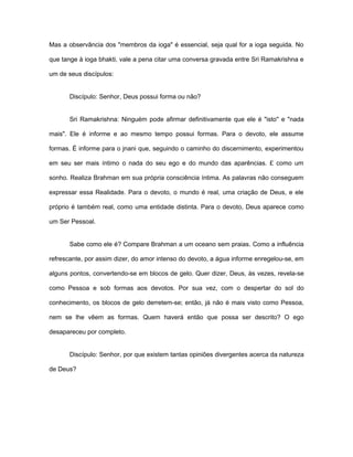 Mas a observância dos "membros da ioga" é essencial, seja qual for a ioga seguida. No
que tange à ioga bhakti, vale a pena citar uma conversa gravada entre Sri Ramakrishna e
um de seus discípulos:
Discípulo: Senhor, Deus possui forma ou não?
Sri Ramakrishna: Ninguém pode afirmar definitivamente que ele é "isto'' e "nada
mais". Ele é informe e ao mesmo tempo possui formas. Para o devoto, ele assume
formas. É informe para o jnani que, seguindo o caminho do discernimento, experimentou
em seu ser mais íntimo o nada do seu ego e do mundo das aparências. £ como um
sonho. Realiza Brahman em sua própria consciência íntima. As palavras não conseguem
expressar essa Realidade. Para o devoto, o mundo é real, uma criação de Deus, e ele
próprio é também real, como uma entidade distinta. Para o devoto, Deus aparece como
um Ser Pessoal.
Sabe como ele é? Compare Brahman a um oceano sem praias. Como a influência
refrescante, por assim dizer, do amor intenso do devoto, a água informe enregelou-se, em
alguns pontos, convertendo-se em blocos de gelo. Quer dizer, Deus, às vezes, revela-se
como Pessoa e sob formas aos devotos. Por sua vez, com o despertar do sol do
conhecimento, os blocos de gelo derretem-se; então, já não é mais visto como Pessoa,
nem se lhe vêem as formas. Quem haverá então que possa ser descrito? O ego
desapareceu por completo.
Discípulo: Senhor, por que existem tantas opiniões divergentes acerca da natureza
de Deus?
 