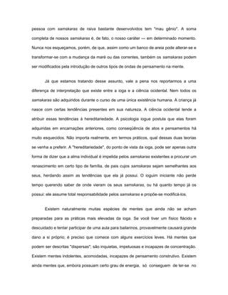 pessoa com samskaras de raiva bastante desenvolvidos tem "mau gênio". A soma
completa de nossos samskaras é, de fato, o nosso caráter — em determinado momento.
Nunca nos esqueçamos, porém, de que, assim como um banco de areia pode alterar-se e
transformar-se com a mudança da maré ou das correntes, também os samskaras podem
ser modificados pela introdução de outros tipos de ondas de pensamento na mente.
Já que estamos tratando desse assunto, vale a pena nos reportarmos a uma
diferença de interpretação que existe entre a ioga e a ciência ocidental. Nem todos os
samskaras são adquiridos durante o curso de uma única existência humana. A criança já
nasce com certas tendências presentes em sua natureza. A ciência ocidental tende a
atribuir essas tendências à hereditariedade. A psicologia iogue postula que elas foram
adquiridas em encarnações anteriores, como conseqüência de atos e pensamentos há
muito esquecidos. Não importa realmente, em termos práticos, qual dessas duas teorias
se venha a preferir. A "hereditariedade", do ponto de vista da ioga, pode ser apenas outra
forma de dizer que a alma individual é impelida pelos samskaras existentes a procurar um
renascimento em certo tipo de família, de pais cujos samskaras sejam semelhantes aos
seus, herdando assim as tendências que ela já possui. O ioguim iniciante não perde
tempo querendo saber de onde vieram os seus samskaras, ou há quanto tempo já os
possui: ele assume total responsabilidade pelos samskaras e propõe-se modificá-los.
Existem naturalmente muitas espécies de mentes que ainda não se acham
preparadas para as práticas mais elevadas da ioga. Se você tiver um físico flácido e
descuidado e tentar participar de uma aula para bailarinos, provavelmente causará grande
dano a si próprio; é preciso que comece com alguns exercícios leves. Há mentes que
podem ser descritas "dispersas"; são inquietas, impetuosas e incapazes de concentração.
Existem mentes indolentes, acomodadas, incapazes de pensamento construtivo. Existem
ainda mentes que, embora possuam certo grau de energia, só conseguem de ter-se no
 