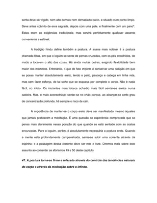 senta deve ser rígido, nem alto demais nem demasiado baixo, e situado num ponto limpo.
Deve antes cobri-lo de erva sagrada, depois com uma pele, e finalmente com um pano".
Estas eram as exigências tradicionais; mas servirá perfeitamente qualquer assento
conveniente e estável.
A tradição hindu define também a postura. A asana mais notável é a postura
chamada lótus, em que o ioguim se senta de pernas cruzadas, com os pés encolhidos, de
modo a tocarem o alto das coxas. Há ainda muitas outras, exigindo flexibilidade bem
maior dos membros. Entretanto, o que de fato importa é conservar uma posição em que
se possa manter absolutamente ereto, tendo o peito, pescoço e cabeça em linha reta,
mas sem fazer esforço, de tal sorte que se esqueça por completo o corpo. Não é nada
fácil, no início. Os iniciantes mais idosos acharão mais fácil sentar-se eretos numa
cadeira. Mas, é mais aconselhável sentar-se no chão porque, ao alcançar-se certo grau
de concentração profunda, há sempre o risco de cair.
A importância de manter-se o corpo ereto deve ser manifestada mesmo àqueles
que jamais praticaram a meditação. É uma questão de experiência comprovada que se
pensa mais claramente nessa posição do que quando se está sentado com as costas
encurvadas. Para o ioguim, porém, é absolutamente necessária a postura ereta. Quando
a mente está profundamente compenetrada, sente-se subir uma corrente através da
espinha: e a passagem dessa corrente deve ser reta e livre. Diremos mais sobre este
assunto ao comentar os aforismos 49 e 50 deste capítulo.
47. A postura torna-se firme e relaxada através do controle das tendências naturais
do corpo e através da meditação sobre o infinito.
 